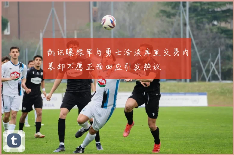 凯记曝绿军与勇士洽谈库里交易内幕却不愿正面回应引发热议