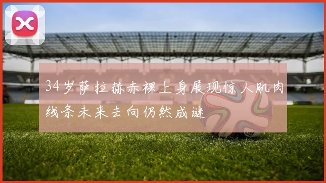 34岁萨拉赫赤裸上身展现惊人肌肉线条未来去向仍然成谜
