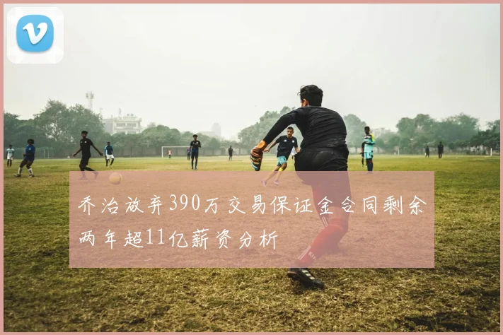 乔治放弃390万交易保证金合同剩余两年超11亿薪资分析