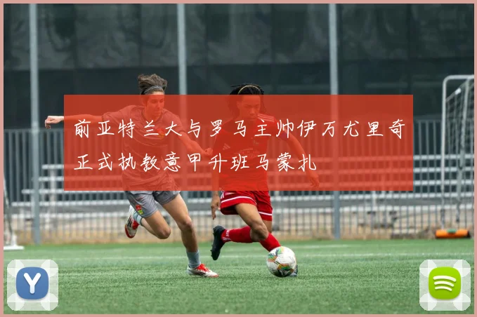 前亚特兰大与罗马主帅伊万尤里奇正式执教意甲升班马蒙扎