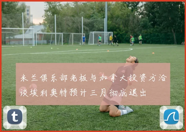 米兰俱乐部老板与加拿大投资方洽谈埃利奥特预计三月彻底退出