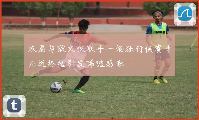浓眉与欧文仅联手一场独行侠赛季几近终结引发唏嘘感慨