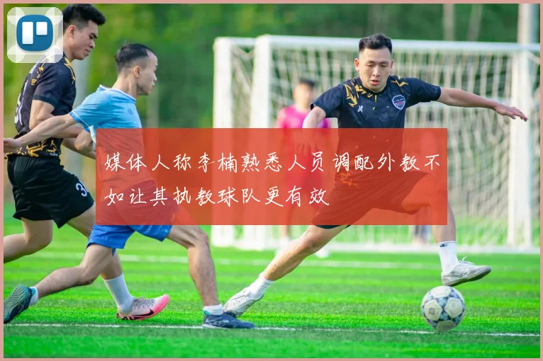 媒体人称李楠熟悉人员调配外教不如让其执教球队更有效