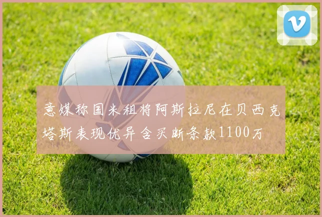 意媒称国米租将阿斯拉尼在贝西克塔斯表现优异含买断条款1100万