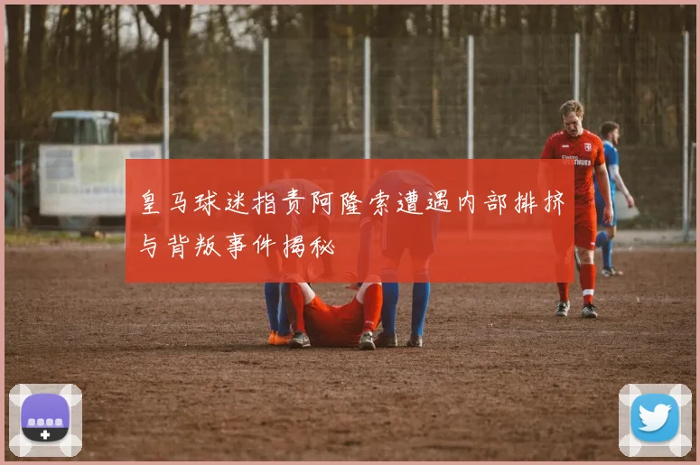皇马球迷指责阿隆索遭遇内部排挤与背叛事件揭秘