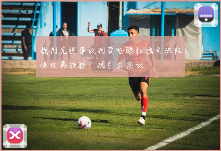 裁判无视争议判罚哈滕拉拽文班阻快攻再推腰干扰引发热议