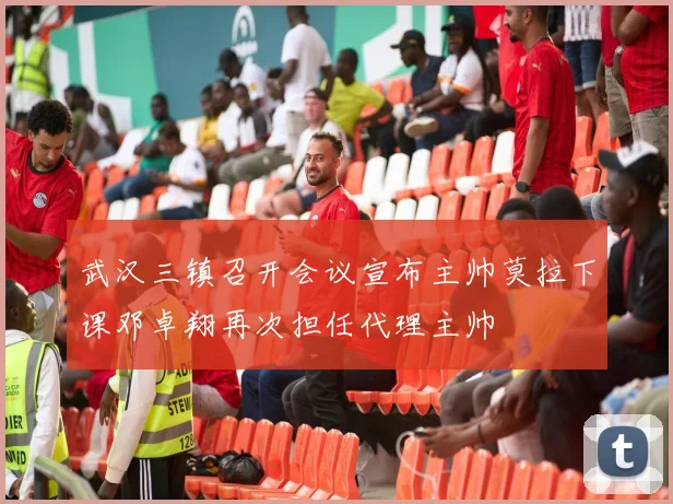 武汉三镇召开会议宣布主帅莫拉下课邓卓翔再次担任代理主帅