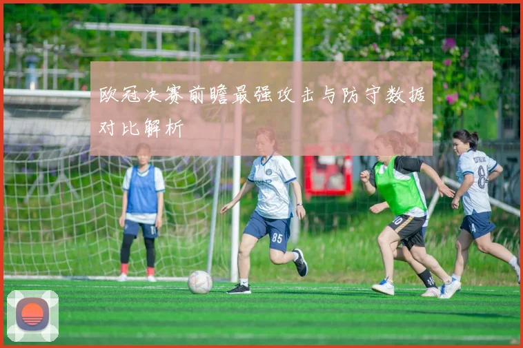 欧冠决赛前瞻最强攻击与防守数据对比解析