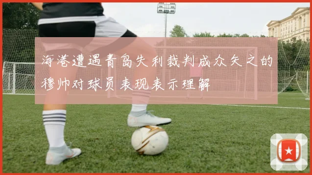海港遭遇青岛失利裁判成众矢之的穆帅对球员表现表示理解