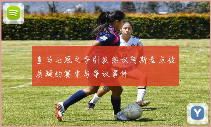 皇马七冠之争引发热议阿斯盘点被质疑的赛季与争议事件
