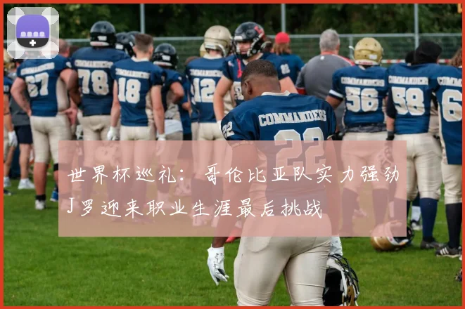 世界杯巡礼：哥伦比亚队实力强劲J罗迎来职业生涯最后挑战